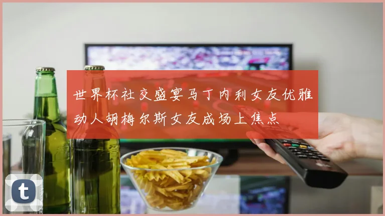 世界杯社交盛宴马丁内利女友优雅动人胡梅尔斯女友成场上焦点