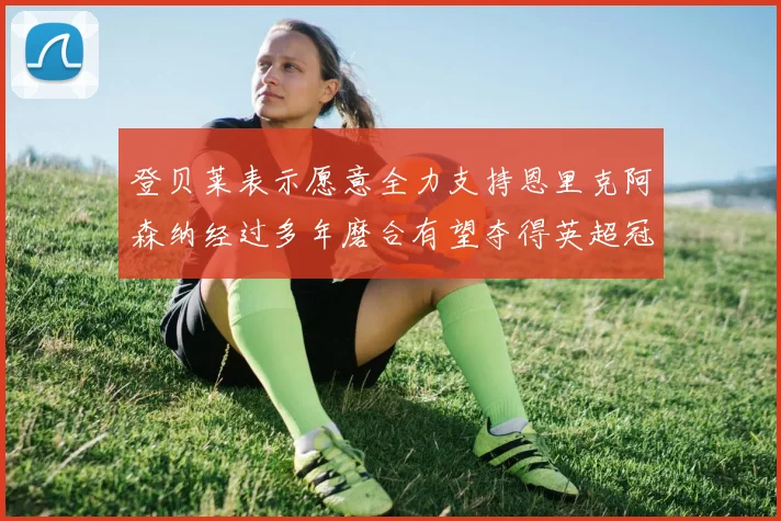 登贝莱表示愿意全力支持恩里克阿森纳经过多年磨合有望夺得英超冠军