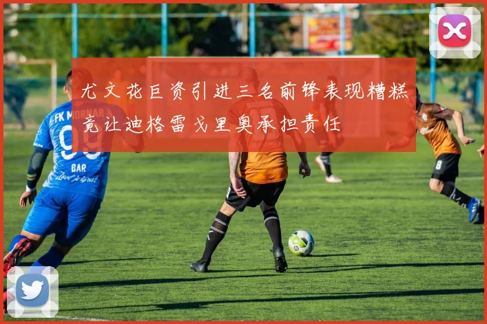 尤文花巨资引进三名前锋表现糟糕竟让迪格雷戈里奥承担责任