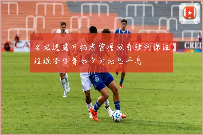 名记透露开拓者曾愿放弃续约保证追逐字母哥如今讨论已平息