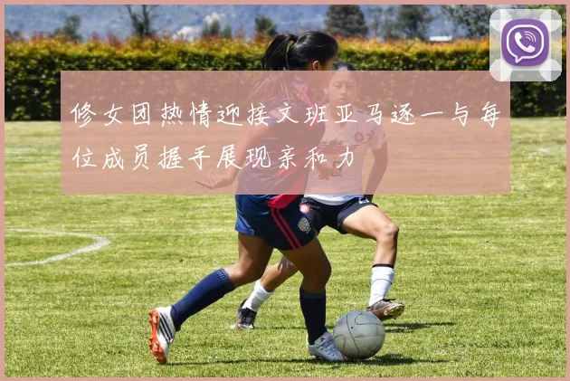 修女团热情迎接文班亚马逐一与每位成员握手展现亲和力