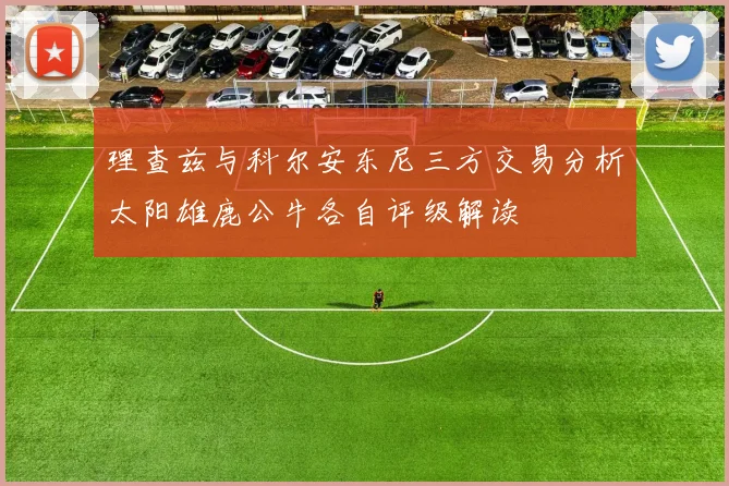 理查兹与科尔安东尼三方交易分析太阳雄鹿公牛各自评级解读