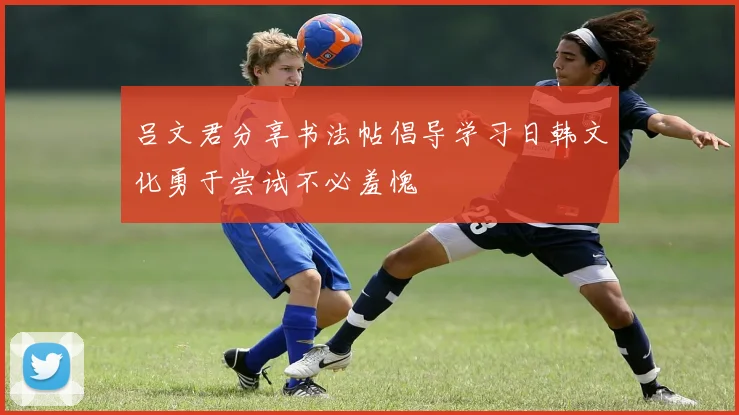 吕文君分享书法帖倡导学习日韩文化勇于尝试不必羞愧