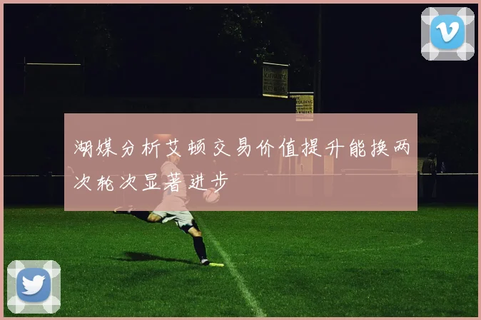 湖媒分析艾顿交易价值提升能换两次轮次显著进步