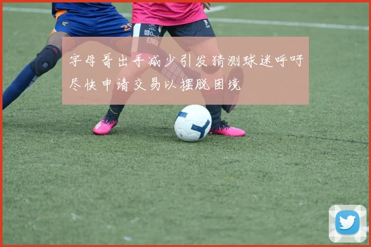 字母哥出手减少引发猜测球迷呼吁尽快申请交易以摆脱困境