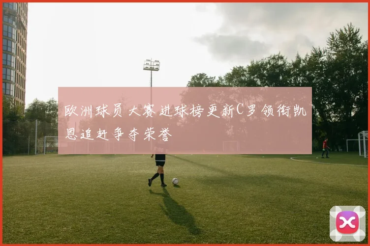 欧洲球员大赛进球榜更新C罗领衔凯恩追赶争夺荣誉