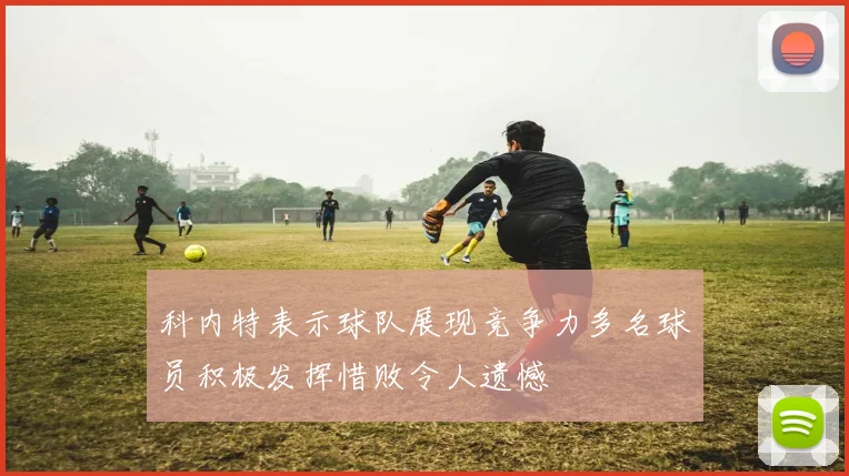 科内特表示球队展现竞争力多名球员积极发挥惜败令人遗憾
